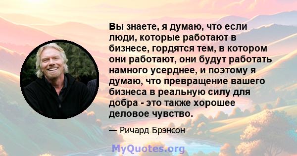 Вы знаете, я думаю, что если люди, которые работают в бизнесе, гордятся тем, в котором они работают, они будут работать намного усерднее, и поэтому я думаю, что превращение вашего бизнеса в реальную силу для добра - это 