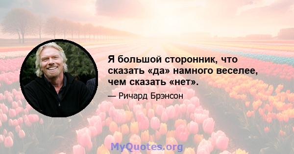 Я большой сторонник, что сказать «да» намного веселее, чем сказать «нет».