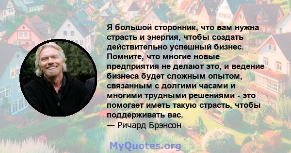 Я большой сторонник, что вам нужна страсть и энергия, чтобы создать действительно успешный бизнес. Помните, что многие новые предприятия не делают это, и ведение бизнеса будет сложным опытом, связанным с долгими часами