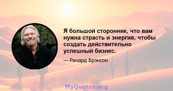 Я большой сторонник, что вам нужна страсть и энергия, чтобы создать действительно успешный бизнес.