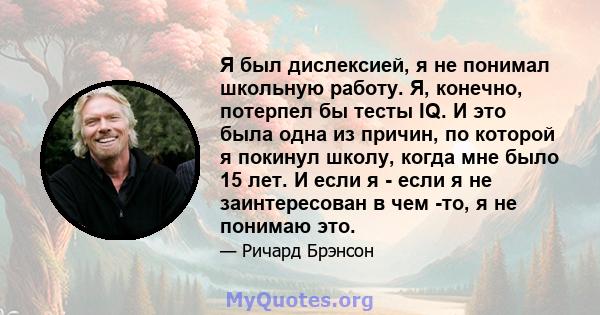 Я был дислексией, я не понимал школьную работу. Я, конечно, потерпел бы тесты IQ. И это была одна из причин, по которой я покинул школу, когда мне было 15 лет. И если я - если я не заинтересован в чем -то, я не понимаю