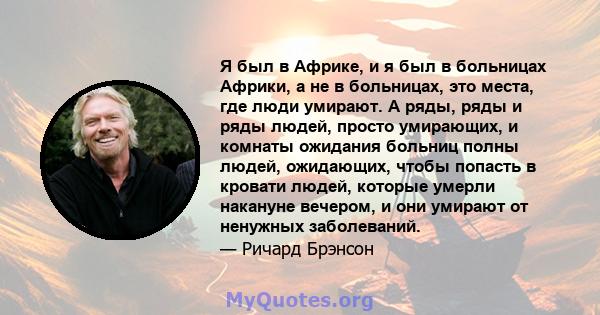 Я был в Африке, и я был в больницах Африки, а не в больницах, это места, где люди умирают. А ряды, ряды и ряды людей, просто умирающих, и комнаты ожидания больниц полны людей, ожидающих, чтобы попасть в кровати людей,