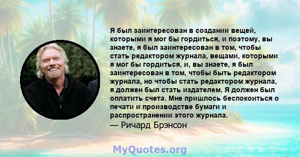 Я был заинтересован в создании вещей, которыми я мог бы гордиться, и поэтому, вы знаете, я был заинтересован в том, чтобы стать редактором журнала, вещами, которыми я мог бы гордиться, и, вы знаете, я был заинтересован