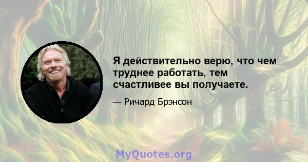 Я действительно верю, что чем труднее работать, тем счастливее вы получаете.