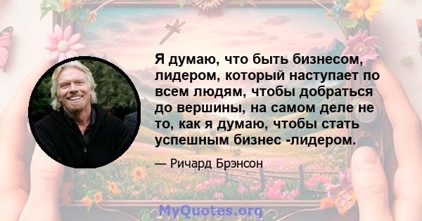 Я думаю, что быть бизнесом, лидером, который наступает по всем людям, чтобы добраться до вершины, на самом деле не то, как я думаю, чтобы стать успешным бизнес -лидером.