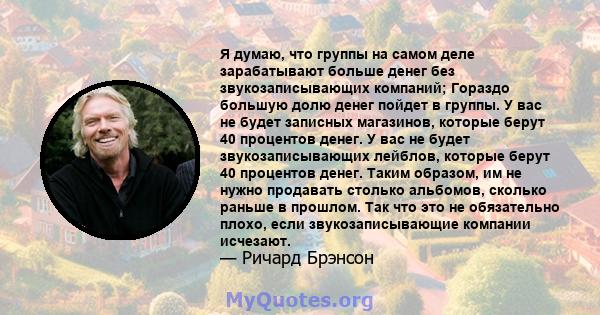 Я думаю, что группы на самом деле зарабатывают больше денег без звукозаписывающих компаний; Гораздо большую долю денег пойдет в группы. У вас не будет записных магазинов, которые берут 40 процентов денег. У вас не будет 