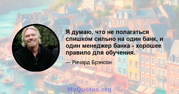 Я думаю, что не полагаться слишком сильно на один банк, и один менеджер банка - хорошее правило для обучения.