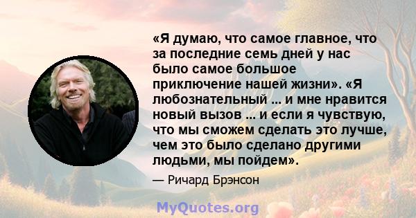 «Я думаю, что самое главное, что за последние семь дней у нас было самое большое приключение нашей жизни». «Я любознательный ... и мне нравится новый вызов ... и если я чувствую, что мы сможем сделать это лучше, чем это 