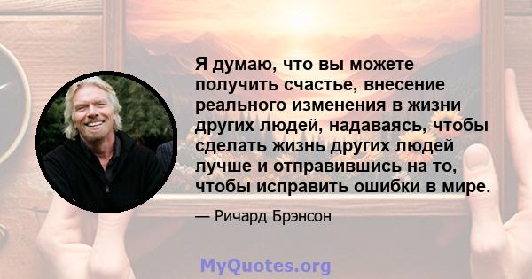 Я думаю, что вы можете получить счастье, внесение реального изменения в жизни других людей, надаваясь, чтобы сделать жизнь других людей лучше и отправившись на то, чтобы исправить ошибки в мире.