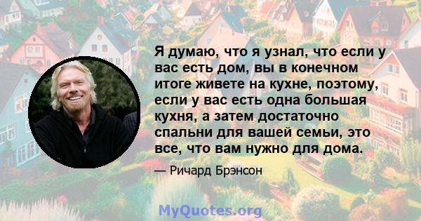 Я думаю, что я узнал, что если у вас есть дом, вы в конечном итоге живете на кухне, поэтому, если у вас есть одна большая кухня, а затем достаточно спальни для вашей семьи, это все, что вам нужно для дома.