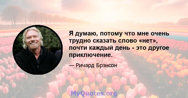 Я думаю, потому что мне очень трудно сказать слово «нет», почти каждый день - это другое приключение.