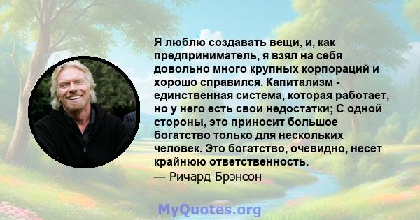 Я люблю создавать вещи, и, как предприниматель, я взял на себя довольно много крупных корпораций и хорошо справился. Капитализм - единственная система, которая работает, но у него есть свои недостатки; С одной стороны,