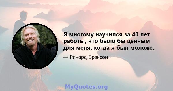 Я многому научился за 40 лет работы, что было бы ценным для меня, когда я был моложе.