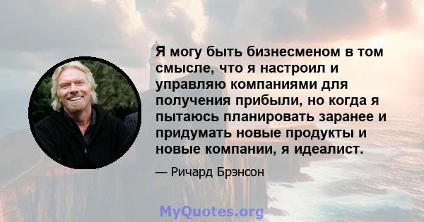 Я могу быть бизнесменом в том смысле, что я настроил и управляю компаниями для получения прибыли, но когда я пытаюсь планировать заранее и придумать новые продукты и новые компании, я идеалист.