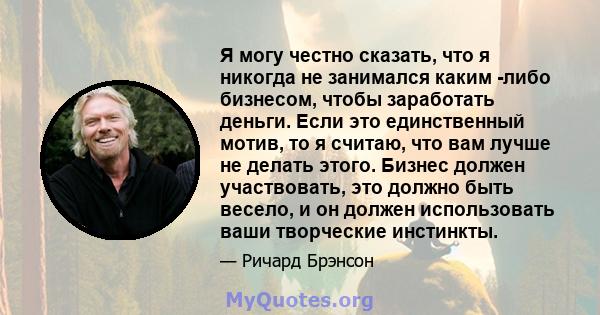 Я могу честно сказать, что я никогда не занимался каким -либо бизнесом, чтобы заработать деньги. Если это единственный мотив, то я считаю, что вам лучше не делать этого. Бизнес должен участвовать, это должно быть