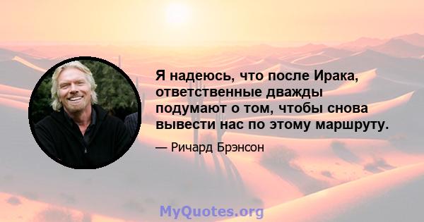 Я надеюсь, что после Ирака, ответственные дважды подумают о том, чтобы снова вывести нас по этому маршруту.