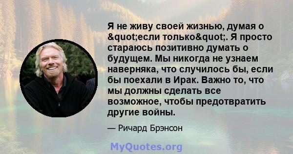 Я не живу своей жизнью, думая о "если только". Я просто стараюсь позитивно думать о будущем. Мы никогда не узнаем наверняка, что случилось бы, если бы поехали в Ирак. Важно то, что мы должны сделать все