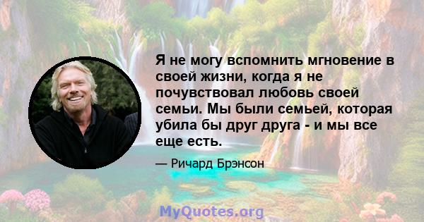 Я не могу вспомнить мгновение в своей жизни, когда я не почувствовал любовь своей семьи. Мы были семьей, которая убила бы друг друга - и мы все еще есть.