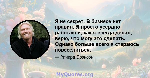 Я не секрет. В бизнесе нет правил. Я просто усердно работаю и, как я всегда делал, верю, что могу это сделать. Однако больше всего я стараюсь повеселиться.