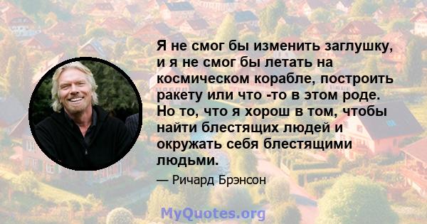 Я не смог бы изменить заглушку, и я не смог бы летать на космическом корабле, построить ракету или что -то в этом роде. Но то, что я хорош в том, чтобы найти блестящих людей и окружать себя блестящими людьми.