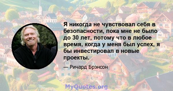 Я никогда не чувствовал себя в безопасности, пока мне не было до 30 лет, потому что в любое время, когда у меня был успех, я бы инвестировал в новые проекты.