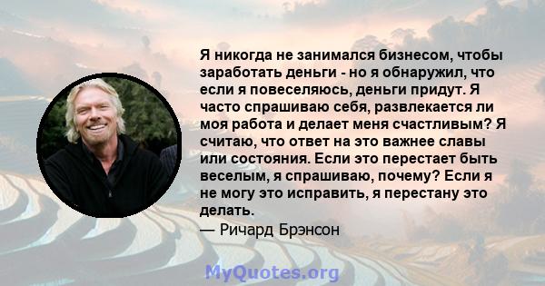 Я никогда не занимался бизнесом, чтобы заработать деньги - но я обнаружил, что если я повеселяюсь, деньги придут. Я часто спрашиваю себя, развлекается ли моя работа и делает меня счастливым? Я считаю, что ответ на это