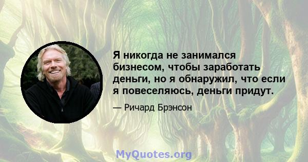 Я никогда не занимался бизнесом, чтобы заработать деньги, но я обнаружил, что если я повеселяюсь, деньги придут.