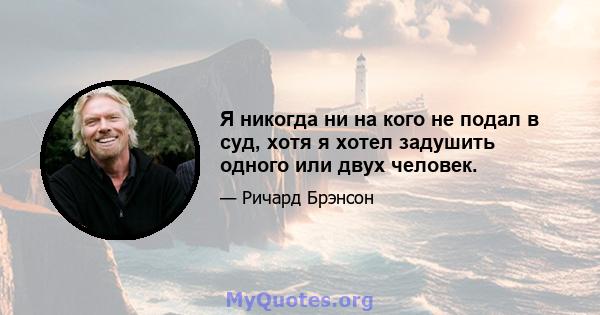 Я никогда ни на кого не подал в суд, хотя я хотел задушить одного или двух человек.