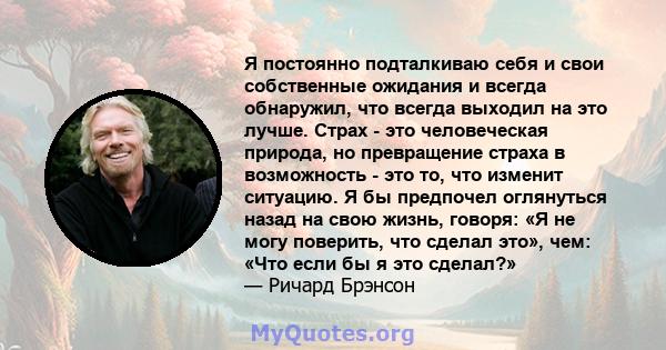 Я постоянно подталкиваю себя и свои собственные ожидания и всегда обнаружил, что всегда выходил на это лучше. Страх - это человеческая природа, но превращение страха в возможность - это то, что изменит ситуацию. Я бы