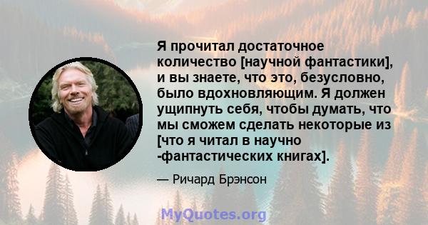 Я прочитал достаточное количество [научной фантастики], и вы знаете, что это, безусловно, было вдохновляющим. Я должен ущипнуть себя, чтобы думать, что мы сможем сделать некоторые из [что я читал в научно