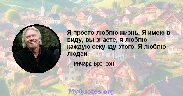 Я просто люблю жизнь. Я имею в виду, вы знаете, я люблю каждую секунду этого. Я люблю людей.