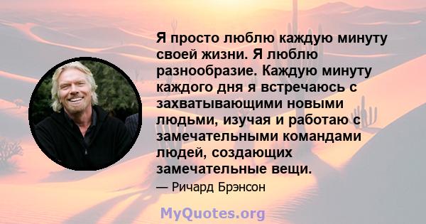 Я просто люблю каждую минуту своей жизни. Я люблю разнообразие. Каждую минуту каждого дня я встречаюсь с захватывающими новыми людьми, изучая и работаю с замечательными командами людей, создающих замечательные вещи.