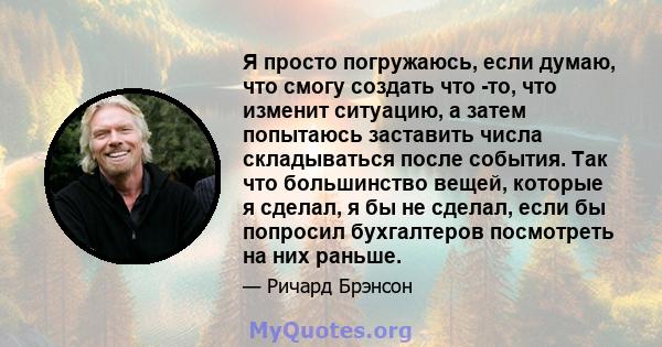 Я просто погружаюсь, если думаю, что смогу создать что -то, что изменит ситуацию, а затем попытаюсь заставить числа складываться после события. Так что большинство вещей, которые я сделал, я бы не сделал, если бы