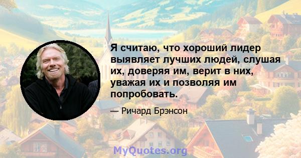 Я считаю, что хороший лидер выявляет лучших людей, слушая их, доверяя им, верит в них, уважая их и позволяя им попробовать.