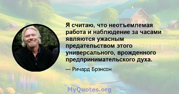 Я считаю, что неотъемлемая работа и наблюдение за часами являются ужасным предательством этого универсального, врожденного предпринимательского духа.