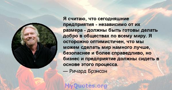 Я считаю, что сегодняшние предприятия - независимо от их размера - должны быть готовы делать добро в обществах по всему миру. Я осторожно оптимистичен, что мы можем сделать мир намного лучше, безопаснее и более