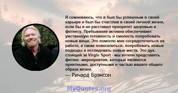 Я сомневаюсь, что я был бы успешным в своей карьере и был бы счастлив в своей личной жизни, если бы я не расставил приоритет здоровью и фитнесу. Пребывание активна обеспечивает умственную готовность и смелость