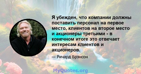 Я убежден, что компании должны поставить персонал на первое место, клиентов на второе место и акционеры третьими - в конечном итоге это отвечает интересам клиентов и акционеров.