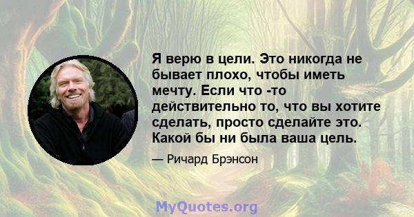 Я верю в цели. Это никогда не бывает плохо, чтобы иметь мечту. Если что -то действительно то, что вы хотите сделать, просто сделайте это. Какой бы ни была ваша цель.