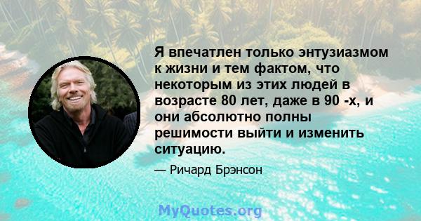 Я впечатлен только энтузиазмом к жизни и тем фактом, что некоторым из этих людей в возрасте 80 лет, даже в 90 -х, и они абсолютно полны решимости выйти и изменить ситуацию.