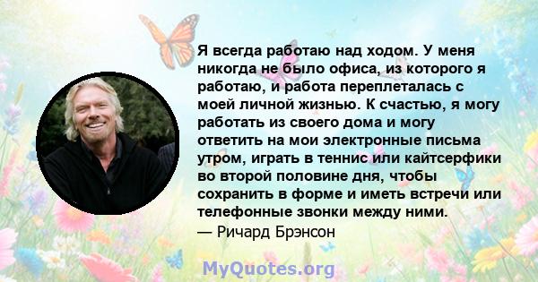 Я всегда работаю над ходом. У меня никогда не было офиса, из которого я работаю, и работа переплеталась с моей личной жизнью. К счастью, я могу работать из своего дома и могу ответить на мои электронные письма утром,