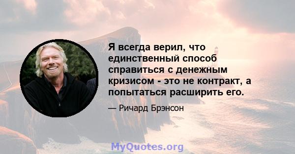 Я всегда верил, что единственный способ справиться с денежным кризисом - это не контракт, а попытаться расширить его.