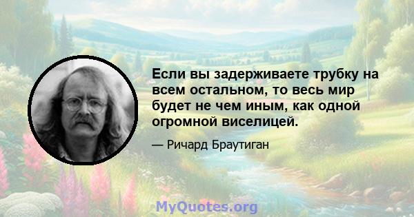 Если вы задерживаете трубку на всем остальном, то весь мир будет не чем иным, как одной огромной виселицей.