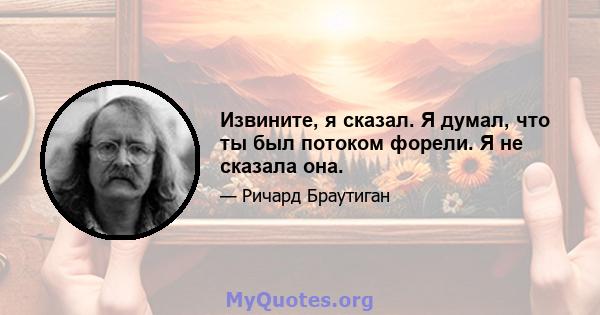 Извините, я сказал. Я думал, что ты был потоком форели. Я не сказала она.