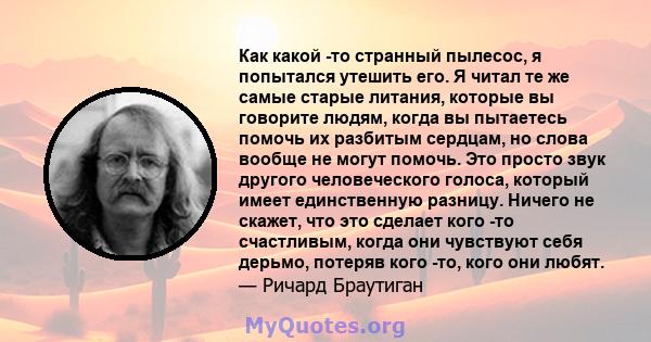 Как какой -то странный пылесос, я попытался утешить его. Я читал те же самые старые литания, которые вы говорите людям, когда вы пытаетесь помочь их разбитым сердцам, но слова вообще не могут помочь. Это просто звук