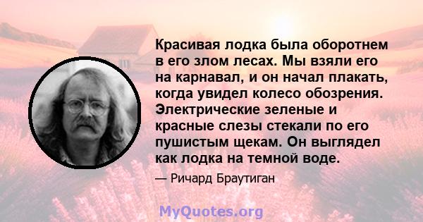 Красивая лодка была оборотнем в его злом лесах. Мы взяли его на карнавал, и он начал плакать, когда увидел колесо обозрения. Электрические зеленые и красные слезы стекали по его пушистым щекам. Он выглядел как лодка на