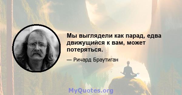 Мы выглядели как парад, едва движущийся к вам, может потеряться.