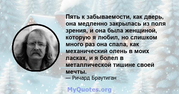 Пять к забываемости, как дверь, она медленно закрылась из поля зрения, и она была женщиной, которую я любил, но слишком много раз она спала, как механический олень в моих ласках, и я болел в металлической тишине своей