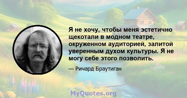 Я не хочу, чтобы меня эстетично щекотали в модном театре, окруженном аудиторией, залитой уверенным духом культуры. Я не могу себе этого позволить.