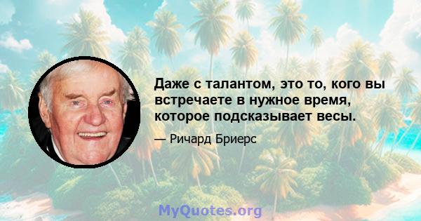 Даже с талантом, это то, кого вы встречаете в нужное время, которое подсказывает весы.